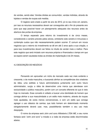 de vendas, sendo elas: Vendas diretas ao consumidor, vendas indiretas, através de
lojistas e vendas de roupas sob medida.
O negócio será criado a partir do ano de 2012, já no seu início em Janeiro,
por isso os recursos necessários devem ser conseguidos até o fim do presente ano
para que seja possível haver um planejamento adequado dos recursos antes da
abertura das portas da empresa.
O tempo esperado para retorno do investimento é de cinco meses,
considerando o cenário previsto pelos sócios, entretanto este cenário é minucioso e
contempla custos que não necessariamente podem ocorrer. É comum em novos
negócios que o retorno do investimento se dê em até 2 anos após a sua criação, e
para isso investimentos devem ser feitos no intuito de vender mais e melhor. Para
este negócio que será iniciado com recursos próprios e financiados o tempo em que
se espera serem saudadas todas as dívidas de implantação é de 24 meses.

4.2 DESCRIÇÃO DO NEGÓCIO

Pensando em aproveitar um nicho de mercado cada vez mais evidente e
crescente, o de moda masculina, e buscando alinhar as competências dos criadores
da idéia, uma estilista e futura administradora juntamente com outro futuro
administrador, surgiu a idéia de desenvolver uma marca que atendesse com
exclusividade o público masculino, porém com um conceito diferente do que é visto
hoje no mercado. Esse conceito é voltado a buscar uma identidade de homem que
consiga alinhar a sua masculinidade a um estilo mais moderno, através de roupas
mais ajustadas, de cores menos convencionais, e com um estilo que consiga
agregar o uso clássico da camisa, que todo homem em determinado momento
obrigatoriamente deverá usar, mas, possibilitando também o seu uso mais
despojado.
O nome da empresa será John and sons Alfaiataria LTDA ME, e seu nome
fantasia será “John and sons” a missão e a visão da empresa estão discriminadas
abaixo.

41

 