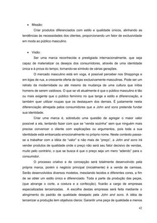 Missão:
Criar produtos diferenciados com estilo e qualidade únicos, alinhando as
tendências às necessidades dos clientes, proporcionando um fator de exclusividade
em moda ao público masculino.

Visão:
Ser uma marca reconhecida e prestigiada internacionalmente, que seja
capaz de materializar os desejos dos consumidores, através de uma identidade
única e à prova do tempo, tornando-se símbolo de várias gerações.
O mercado masculino está em voga, é possível perceber nos Shoppings e
em lojas de rua, a crescente oferta de lojas exclusivamente masculinas. Pode ser um
retrato da modernidade ou até mesmo da mudança de uma cultura que inibia
homens de serem vaidosos. O que se vê atualmente é que o público masculino é tão
ou mais exigente que o público feminino no que tange a estilo e diferenciação, e
também quer utilizar roupas que os destaquem dos demais. É justamente nesta
diferenciação almejada pelos consumidores que a John and sons pretende fundar
sua identidade.
Criar uma marca é, sobretudo uma questão de agregar o maior valor
possível a ela, tentando fazer com que se “venda sozinha” sem que ninguém mais
precise convencer o cliente com explicações ou argumentos, pois toda a sua
identidade está embarcada emocionalmente no próprio nome. Neste contexto passase a trabalhar com a idéia de “valor” e não mais de “preço”, a John and sons irá
vender produtos de qualidade onde o preço não será seu fator decisivo de vendas,
muito pelo contrário, o que se busca é que o preço seja um mero “adendo” para o
consumidor.
O processo criativo e de concepção será totalmente desenvolvido pela
própria marca, porém o negócio principal (inicialmente) é a venda de camisas.
Serão desenvolvidos diversos modelos, mesclando tecidos e diferentes cores, a fim
de se obter um estilo único e diferenciado. Toda a parte da produção das peças,
(que abrange o corte, a costura e a confecção), ficarão a cargo de empresas
especializadas terceirizadas.

A escolha destas empresas será feita mediante o

atingimento do padrão de qualidade desejado pela John and sons. A idéia de
terceirizar a produção tem objetivos claros: Garantir uma peça de qualidade e menos
42

 