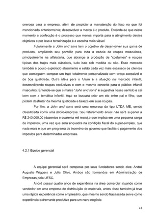 onerosa para a empresa, além de propiciar a manutenção do foco no que foi
mencionado anteriormente; desenvolver a marca e o produto. Entende-se que neste
momento a confecção é o processo que menos importa para o atingimento destes
objetivos e por isso a terceirização é a escolha mais viável
Futuramente a John and sons tem o objetivo de desenvolver sua gama de
produtos, ampliando seu portfólio para toda a cadeia de roupas masculinas,
principalmente na alfaiataria, que abrange a produção de “costumes” e roupas
típicas dos trajes mais clássicos, tudo isso sob medida ou não. Esse mercado
também é pouco explorado atualmente e estão cada vez mais escassos os clientes
que conseguem comprar um traje totalmente personalizado com preço acessível e
de boa qualidade. Outra idéia para o futuro é a atuação no mercado infantil,
desenvolvendo roupas exclusivas e com o mesmo conceito para o público infantil
masculino. Entende-se que a marca “John and sons” é sugestiva nesse sentido e cai
bem com a temática infantil. Aqui se buscará criar um elo entre pai e filho, que
podem desfrutar da mesma qualidade e beleza em suas roupas.
Por fim, a John and sons será uma empresa do tipo LTDA ME, sendo
classificada como uma micro-empresa. Seu faturamento anual não será superior a
R$ 240.000,00 (duzentos e quarenta mil reais),o que implica em uma pequena carga
de impostos, uma vez que será enquadra na condição fiscal do super-simples, que
nada mais é que um programa de incentivo do governo que facilita o pagamento dos
impostos para determinadas empresas.

4.2.1 Equipe gerencial

A equipe gerencial será composta por seus fundadores sendo eles: André
Augusto Wiggers e Julia Olivo. Ambos são formandos em Administração de
Empresas pela UFSC.
André possui quatro anos de experiência na área comercial atuando como
vendedor em uma empresa de distribuição de materiais, antes disso também já teve
uma rápida experiência como empresário, que mesmo sendo fracassada serve como
experiência extremante produtiva para um novo negócio.
43

 