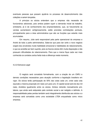 eventuais pessoas que possam ajudá-la no processo de desenvolvimento das
coleções a serem lançadas.
A princípio os sócios entendem que a empresa não necessita de
funcionários adicionais, pois ambos podem suprir a demanda inicial de trabalho,
entretanto, já é de conhecimento dos empreendedores, que, se futuramente as
vendas aumentarem vertiginosamente, estão previstas contratações pontuais,
principalmente para a área administrativa que são as funções que estarão mais
acumuladas.
Em resumo, Julia será responsável pela parte operacional da empresa e
André de toda a parte administrativa. Sabe-se que para dar certo o novo negócio
exigirá dos envolvidos muita habilidade emocional e habilidades de relacionamento,
o que se acredita ser bem suprido, pois os futuros sócios têm muita disposição e não
possuem dificuldades de relacionamento. Para que a marca fique cada vez mais
conhecida os contatos certos farão toda a diferença neste momento.

4.2.2 Estrutura Legal

O negócio será concebido formalmente, com a criação de um CNPJ e
demais condições necessárias para atuação conforme a legislação brasileira em
vigor. Os sócios terão participação de 50% das cotas cada um, onde cada cota
equivale a mesma proporção em reais (um para um). O capital social será de dez mil
reais, divididos igualmente entre os sócios. Ambos retirarão mensalmente prólabore, que ainda será estipulado pelo contrato social a ser redigido e definido. A
responsabilidade pelas perdas também será integralmente distribuída aos sócios e a
empresa será concebida como uma sociedade LTDA enquadrada como micro
empresa.

45

 