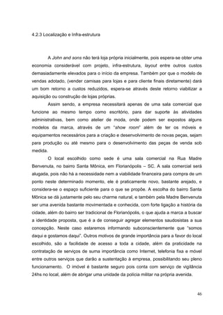 4.2.3 Localização e Infra-estrutura

A John and sons não terá loja própria inicialmente, pois espera-se obter uma
economia considerável com projeto, infra-estrutura, layout entre outros custos
demasiadamente elevados para o início da empresa. Também por que o modelo de
vendas adotado, (vender camisas para lojas e para cliente finais diretamente) dará
um bom retorno a custos reduzidos, espera-se através deste retorno viabilizar a
aquisição ou construção de lojas próprias.
Assim sendo, a empresa necessitará apenas de uma sala comercial que
funcione ao mesmo tempo como escritório, para dar suporte às atividades
administrativas, bem como atelier de moda, onde podem ser expostos alguns
modelos da marca, através de um “show room” além de ter os móveis e
equipamentos necessários para a criação e desenvolvimento de novas peças, sejam
para produção ou até mesmo para o desenvolvimento das peças de venda sob
medida.
O local escolhido como sede é uma sala comercial na Rua Madre
Benvenuta, no bairro Santa Mônica, em Florianópolis – SC. A sala comercial será
alugada, pois não há a necessidade nem a viabilidade financeira para compra de um
ponto neste determinado momento, ele é praticamente novo, bastante arejado, e
considera-se o espaço suficiente para o que se propõe. A escolha do bairro Santa
Mônica se dá justamente pelo seu charme natural, e também pela Madre Benvenuta
ser uma avenida bastante movimentada e conhecida, com forte ligação a história da
cidade, além do bairro ser tradicional de Florianópolis, o que ajuda a marca a buscar
a identidade proposta, que é a de conseguir agregar elementos saudosistas a sua
concepção. Neste caso estaremos informando subconscientemente que “somos
daqui e gostamos daqui”. Outros motivos de grande importância para a favor do local
escolhido, são a facilidade de acesso a toda a cidade, além da praticidade na
contratação de serviços de suma importância como Internet, telefonia fixa e móvel
entre outros serviços que darão a sustentação à empresa, possibilitando seu pleno
funcionamento. O imóvel é bastante seguro pois conta com serviço de vigilância
24hs no local, além de abrigar uma unidade da polícia militar na própria avenida.

46

 