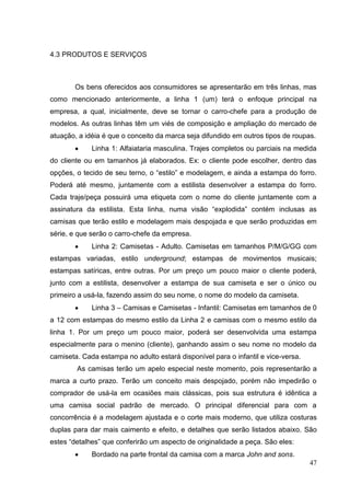 4.3 PRODUTOS E SERVIÇOS

Os bens oferecidos aos consumidores se apresentarão em três linhas, mas
como mencionado anteriormente, a linha 1 (um) terá o enfoque principal na
empresa, a qual, inicialmente, deve se tornar o carro-chefe para a produção de
modelos. As outras linhas têm um viés de composição e ampliação do mercado de
atuação, a idéia é que o conceito da marca seja difundido em outros tipos de roupas.
Linha 1: Alfaiataria masculina. Trajes completos ou parciais na medida
do cliente ou em tamanhos já elaborados. Ex: o cliente pode escolher, dentro das
opções, o tecido de seu terno, o “estilo” e modelagem, e ainda a estampa do forro.
Poderá até mesmo, juntamente com a estilista desenvolver a estampa do forro.
Cada traje/peça possuirá uma etiqueta com o nome do cliente juntamente com a
assinatura da estilista. Esta linha, numa visão “explodida” contém inclusas as
camisas que terão estilo e modelagem mais despojada e que serão produzidas em
série, e que serão o carro-chefe da empresa.
Linha 2: Camisetas - Adulto. Camisetas em tamanhos P/M/G/GG com
estampas variadas, estilo underground; estampas de movimentos musicais;
estampas satíricas, entre outras. Por um preço um pouco maior o cliente poderá,
junto com a estilista, desenvolver a estampa de sua camiseta e ser o único ou
primeiro a usá-la, fazendo assim do seu nome, o nome do modelo da camiseta.
Linha 3 – Camisas e Camisetas - Infantil: Camisetas em tamanhos de 0
a 12 com estampas do mesmo estilo da Linha 2 e camisas com o mesmo estilo da
linha 1. Por um preço um pouco maior, poderá ser desenvolvida uma estampa
especialmente para o menino (cliente), ganhando assim o seu nome no modelo da
camiseta. Cada estampa no adulto estará disponível para o infantil e vice-versa.
As camisas terão um apelo especial neste momento, pois representarão a
marca a curto prazo. Terão um conceito mais despojado, porém não impedirão o
comprador de usá-la em ocasiões mais clássicas, pois sua estrutura é idêntica a
uma camisa social padrão de mercado. O principal diferencial para com a
concorrência é a modelagem ajustada e o corte mais moderno, que utiliza costuras
duplas para dar mais caimento e efeito, e detalhes que serão listados abaixo. São
estes “detalhes” que conferirão um aspecto de originalidade a peça. São eles:
Bordado na parte frontal da camisa com a marca John and sons.
47

 