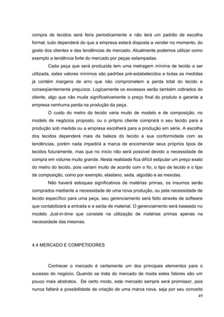 compra de tecidos será feira periodicamente e não terá um padrão de escolha
formal, tudo dependerá do que a empresa estará disposta a vender no momento, do
gosto dos clientes e das tendências de mercado. Atualmente podemos utilizar como
exemplo a tendência forte do mercado por peças estampadas.
Cada peça que será produzida tem uma metragem mínima de tecido a ser
utilizada, estes valores mínimos são padrões pré-estabelecidos e todas as medidas
já contém margens de erro que não comprometem a perda total do tecido e
conseqüentemente prejuízos. Logicamente os excessos serão também cobrados do
cliente, algo que não muda significativamente o preço final do produto e garante a
empresa nenhuma perda na produção da peça.
O custo do metro do tecido varia muito de modelo e de composição, no
modelo de negócios proposto, ou o próprio cliente comprará o seu tecido para a
produção sob medida ou a empresa escolherá para a produção em série. A escolha
dos tecidos dependerá mais da beleza do tecido e sua conformidade com as
tendências, porém nada impedirá a marca de encomendar seus próprios tipos de
tecidos futuramente, mas que no inicio não será possível devido a necessidade de
compra em volume muito grande. Nesta realidade fica difícil estipular um preço exato
do metro do tecido, pois variam muito de acordo com o fio, o tipo de tecido e o tipo
de composição, como por exemplo, elastano, seda, algodão e as mesclas.
Não haverá estoques significativos de matérias primas, os insumos serão
comprados mediante a necessidade de uma nova produção, ou pela necessidade de
tecido específico para uma peça, seu gerenciamento será feito através de software
que contabilizará a entrada e a saída de material. O gerenciamento será baseado no
modelo Just-in-time que consiste na utilização de matérias primas apenas na
necessidade das mesmas.

4.4 MERCADO E COMPETIDORES

Conhecer o mercado é certamente um dos principais elementos para o
sucesso do negócio. Quando se trata do mercado de moda estes fatores são um
pouco mais abstratos. De certo modo, este mercado sempre será promissor, pois
nunca faltará a possibilidade de criação de uma marca nova, seja por seu conceito
49

 