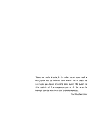 “Quem se rende à tentação do ninho, jamais aprenderá a
voar; quem não se aventura pelos mares, verá o casco de
seu barco apodrecer em pleno cais; quem não ousar na
vida profissional, ficará superado porque não foi capaz de
dialogar com as mudanças que o tempo ofereceu.”
Hamilton Werneck

5

 