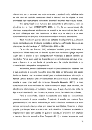 diferenciado, ou por ser mais uma entre as demais, o publico é muito variado e tratase um bem de consumo necessário onde o mercado não se esgota, a única
dificuldade aqui é convencer o consumidor a comprar de uma e não de outra marca.
“Ser consumidor é ser humano. Ser consumidor é alimentar-se, vestir-se,
divertir-se (...) é viver. (KARSAKLIAN, 2000, p. 11). Se os consumidores são
diferentes e necessitam de se alimentar, de se vestir e até mesmo de se divertir, são
as suas diferenças que vão determinar os seus atos de compra e os seus
comportamentos em relação a outros consumidores no mercado de consumo.
“Num mundo em que vão caindo as certezas de antigamente (...), crescem
novas manifestações de direitos no mercado de consumo: a afirmação do gênero, da
diferença e da valorização de si”. (KARSAKLIAN, 2000, p.14).
De acordo com Barros (1998), o homem brasileiro pouco sabia sobre a
evolução da moda masculina. Só mesmo aqueles que recebiam a graça de poder
viajar para o exterior é que acompanhavam mudanças e podiam comprar as
novidades. Para o autor, vestir-se de acordo com seu próprio corpo, com sua alma –
para o homem, é o que basta. A garantia vem da própria identidade e do
comportamento adequado a seus princípios.
Atualmente, embora os homens estejam se preocupando cada vez mais com
a sua aparência, o consumo masculino ainda não pode ser comparado aos gastos
femininos. Porém, com os avanços tecnológicos e a disseminação da informação, o
homem vem se tornando um novo consumidor. Pensando nisso, o comércio já se
adapta a esse novo perfil de consumo. Segundo Gasparim (2011), o novo
consumidor está mais consciente na hora da compra e exige, cada vez mais, um
atendimento diferenciado. A vantagem, nesse caso, é que o homem não entra na
loja se sua intenção não for a de comprar, como é o caso da maioria das mulheres.
Para a economista, existem basicamente dois tipos de consumidores
quando o assunto é roupa masculina. O primeiro é aquele que costuma fazer
grandes compras, em média, duas vezes por ano e o outro são os clientes que estão
sempre comprando alguma coisa, em pequenas quantidades. Seguindo o ditado
popular que diz que “a boa aparência é o cartão de visitas do homem” e sabendo da
importância de estar bem vestido em qualquer ocasião, os brasileiros têm ampliado
o mercado de moda masculina. Para Gasparim (2011), o homem tem que se vestir
50

 