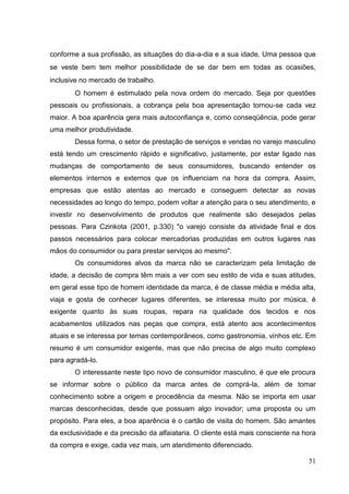 conforme a sua profissão, as situações do dia-a-dia e a sua idade. Uma pessoa que
se veste bem tem melhor possibilidade de se dar bem em todas as ocasiões,
inclusive no mercado de trabalho.
O homem é estimulado pela nova ordem do mercado. Seja por questões
pessoais ou profissionais, a cobrança pela boa apresentação tornou-se cada vez
maior. A boa aparência gera mais autoconfiança e, como conseqüência, pode gerar
uma melhor produtividade.
Dessa forma, o setor de prestação de serviços e vendas no varejo masculino
está tendo um crescimento rápido e significativo, justamente, por estar ligado nas
mudanças de comportamento de seus consumidores, buscando entender os
elementos internos e externos que os influenciam na hora da compra. Assim,
empresas que estão atentas ao mercado e conseguem detectar as novas
necessidades ao longo do tempo, podem voltar a atenção para o seu atendimento, e
investir no desenvolvimento de produtos que realmente são desejados pelas
pessoas. Para Czinkota (2001, p.330) "o varejo consiste da atividade final e dos
passos necessários para colocar mercadorias produzidas em outros lugares nas
mãos do consumidor ou para prestar serviços ao mesmo".
Os consumidores alvos da marca não se caracterizam pela limitação de
idade, a decisão de compra têm mais a ver com seu estilo de vida e suas atitudes,
em geral esse tipo de homem identidade da marca, é de classe média e média alta,
viaja e gosta de conhecer lugares diferentes, se interessa muito por música, é
exigente quanto às suas roupas, repara na qualidade dos tecidos e nos
acabamentos utilizados nas peças que compra, está atento aos acontecimentos
atuais e se interessa por temas contemporâneos, como gastronomia, vinhos etc. Em
resumo é um consumidor exigente, mas que não precisa de algo muito complexo
para agradá-lo.
O interessante neste tipo novo de consumidor masculino, é que ele procura
se informar sobre o público da marca antes de comprá-la, além de tomar
conhecimento sobre a origem e procedência da mesma. Não se importa em usar
marcas desconhecidas, desde que possuam algo inovador; uma proposta ou um
propósito. Para eles, a boa aparência é o cartão de visita do homem. São amantes
da exclusividade e da precisão da alfaiataria. O cliente está mais consciente na hora
da compra e exige, cada vez mais, um atendimento diferenciado.
51

 