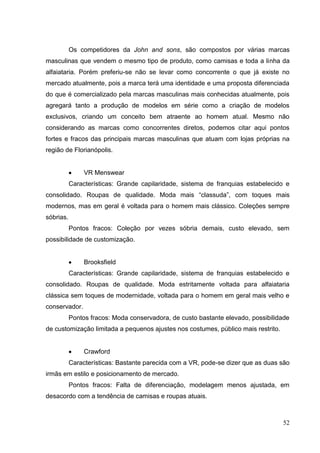 Os competidores da John and sons, são compostos por várias marcas
masculinas que vendem o mesmo tipo de produto, como camisas e toda a linha da
alfaiataria. Porém preferiu-se não se levar como concorrente o que já existe no
mercado atualmente, pois a marca terá uma identidade e uma proposta diferenciada
do que é comercializado pela marcas masculinas mais conhecidas atualmente, pois
agregará tanto a produção de modelos em série como a criação de modelos
exclusivos, criando um conceito bem atraente ao homem atual. Mesmo não
considerando as marcas como concorrentes diretos, podemos citar aqui pontos
fortes e fracos das principais marcas masculinas que atuam com lojas próprias na
região de Florianópolis.

VR Menswear
Características: Grande capilaridade, sistema de franquias estabelecido e
consolidado. Roupas de qualidade. Moda mais “classuda”, com toques mais
modernos, mas em geral é voltada para o homem mais clássico. Coleções sempre
sóbrias.
Pontos fracos: Coleção por vezes sóbria demais, custo elevado, sem
possibilidade de customização.

Brooksfield
Características: Grande capilaridade, sistema de franquias estabelecido e
consolidado. Roupas de qualidade. Moda estritamente voltada para alfaiataria
clássica sem toques de modernidade, voltada para o homem em geral mais velho e
conservador.
Pontos fracos: Moda conservadora, de custo bastante elevado, possibilidade
de customização limitada a pequenos ajustes nos costumes, público mais restrito.

Crawford
Características: Bastante parecida com a VR, pode-se dizer que as duas são
irmãs em estilo e posicionamento de mercado.
Pontos fracos: Falta de diferenciação, modelagem menos ajustada, em
desacordo com a tendência de camisas e roupas atuais.

52

 