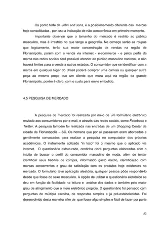 Os ponto forte da John and sons, é o posicionamento diferente das marcas
hoje consolidadas , por isso a indicação de não concorrência em primeiro momento.
Importante observar que o tamanho do mercado é restrito ao público
masculino, mas é irrestrito no que tange a geografia. No começo serão as roupas
que logicamente, terão sua maior concentração de vendas na região de
Florianópolis, porém com a venda via internet - e-commerce - e pelos perfis da
marca nas redes sociais será possível atender ao público masculino nacional, e não
haverá limites para a venda a outros estados. O consumidor que se identificar com a
marca em qualquer lugar do Brasil poderá comprar uma camisa ou qualquer outra
peça ao mesmo preço que um cliente que mora aqui na região da grande
Florianópolis, porém é claro, com o custo para envio embutido.

4.5 PESQUISA DE MERCADO

A pesquisa de mercado foi realizada por meio de um formulário eletrônico
enviado aos consumidores por e-mail, e através das redes sociais, como Facebook e
Twitter. A pesquisa também foi realizada nas entradas de um Shopping Center da
cidade de Florianópolis – SC. Os homens que por ali passavam eram abordados e
gentilmente convocados para realizar a pesquisa no computador dos próprios
acadêmicos. O instrumento aplicado “in loco” foi o mesmo que o aplicado via
internet. O questionário estruturado, continha onze perguntas elaboradas com o
intuito de buscar o perfil do consumidor masculino de moda, além de tentar
identificar seus hábitos de compra, informando gasto médio, identificação com
marcas concorrentes e grau de satisfação com os produtos hoje existentes no
mercado. O formulário teve aplicação aleatória, qualquer pessoa pôde respondê-lo
desde que fosse do sexo masculino. A opção de utilizar o questionário eletrônico se
deu em função da facilidade na leitura e análise dos dados e também pelo maior
grau de atingimento que o meio eletrônico propicia. O questionário foi pensado com
perguntas de múltipla escolha, de respostas simples e já pré-estabelecidas. Foi
desenvolvido desta maneira afim de que fosse algo simples e fácil de fazer por parte

53

 