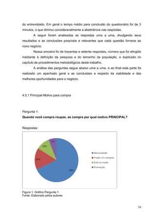 do entrevistado. Em geral o tempo médio para conclusão do questionário foi de 3
minutos, o que diminui consideravelmente a abstinência nas respostas.
A seguir foram analisadas as respostas uma a uma, divulgando seus
resultados e as conclusões possíveis e relevantes que cada questão fornece ao
novo negócio.
Nossa amostra foi de trezentas e setenta respostas, número que foi atingido
mediante à definição da pesquisa e do tamanho da população, e explicado no
capítulo de procedimentos metodológicos deste trabalho.
A análise das perguntas segue abaixo uma a uma, e ao final esta parte foi
realizado um apanhado geral e as conclusões a respeito da viabilidade e das
melhores oportunidades para o negócio.

4.5.1 Principal Motivo para compra

Pergunta 1:
Quando você compra roupas, as compra por qual motivo PRINCIPAL?

Respostas:

Figura 1: Gráfico Pergunta 1
Fonte: Elaborado pelos autores

54

 