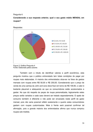 Pergunta 4:
Considerando a sua resposta anterior, qual o seu gasto médio MENSAL em
roupas?

Respostas:

Figura 3: Gráfico Pergunta 4
Fonte: Elaborado pelos autores

Também com o intuito de identificar valores e perfil econômico, esta
pergunta mostrou que o público entrevistado tem totais condições de pagar por
roupas mais elaboradas. A maioria dos entrevistados situa-se na faixa de gastos
mensais com roupas entre R$ 50,00 e R$ 250,00. Considerando que o preço de
venda de uma camisa da John and sons deve ficar em torno de R$ 109,90, o valor é
bastante plausível e adequando ao que os consumidores estão acostumados a
gastar. No que diz respeito às peças de roupa personalizada, logicamente estes
preços serão variados e cada caso deverá ser tratado separadamente. O apelo de
consumo também é diferente e não pode ser encaixado neste perfil de gasto
mensal, pois não seria possível refletir exatamente o quanto estes consumidores
gastam com roupas customizadas. Mais à frente será possível confirmar tal
afirmação, pois a grande maioria dos entrevistados afirma que nunca comprou
roupas sob medida.

58

 