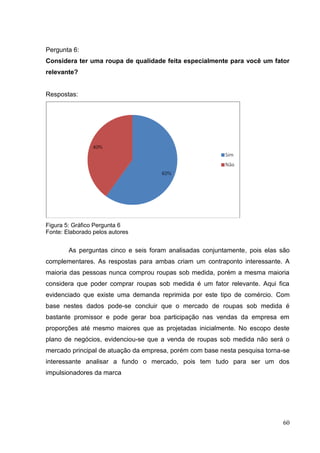 Pergunta 6:
Considera ter uma roupa de qualidade feita especialmente para você um fator
relevante?

Respostas:

Figura 5: Gráfico Pergunta 6
Fonte: Elaborado pelos autores

As perguntas cinco e seis foram analisadas conjuntamente, pois elas são
complementares. As respostas para ambas criam um contraponto interessante. A
maioria das pessoas nunca comprou roupas sob medida, porém a mesma maioria
considera que poder comprar roupas sob medida é um fator relevante. Aqui fica
evidenciado que existe uma demanda reprimida por este tipo de comércio. Com
base nestes dados pode-se concluir que o mercado de roupas sob medida é
bastante promissor e pode gerar boa participação nas vendas da empresa em
proporções até mesmo maiores que as projetadas inicialmente. No escopo deste
plano de negócios, evidenciou-se que a venda de roupas sob medida não será o
mercado principal de atuação da empresa, porém com base nesta pesquisa torna-se
interessante analisar a fundo o mercado, pois tem tudo para ser um dos
impulsionadores da marca

60

 