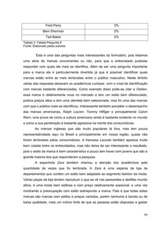 Fred Perry

3%

Bem Sherman

2%

Ted Baker

2%

Tabela 3: Tabela Pergunta 9
Fonte: Elaborado pelos autores

Esta é uma das perguntas mais interessantes do formulário, pois listamos
uma série de marcas concorrentes ou não, para que o entrevistado pudesse
responder com quais ele mais se identifica. Além de ser uma pergunta importante
para a marca ela é particularmente divertida já que é possível identificar quais
marcas estão entre as mais lembradas entre o público masculino. Neste âmbito
várias das respostas deixaram os acadêmicos curiosos com o nível de identificação
com marcas bastante diferenciadas. Como exemplo disso pode-se citar a Osklen,
essa marca é relativamente nova no mercado e tem um estilo bem diferenciado,
pratica preços altos e tem uma clientela bem selecionada, mas foi uma das marcas
com que o público mais se identificou. Interessante também perceber o desempenho
das marcas americanas, Ralph Lauren, Tommy Hilfiger e principalmente Calvin
Klein, uma prova de como a cultura americana ainda é bastante evidente no mundo
e como a sua penetração é bastante agressiva na mente dos consumidores.
As marcas inglesas que são muito populares lá fora, mas tem pouca
representatividade aqui no Brasil e principalmente em nossa região, quase não
foram lembradas pelos consumidores. A francesa Lacoste também aparece muito
bem cotada entre os entrevistados, mas não deixa de ser interessante o resultado,
pois o estilo da marca é bem característico e pouco tem haver com jovens que são a
grande maioria dos que responderam a pesquisa.
A espanhola Zara também chamou a atenção dos acadêmicos pela
quantidade de vezes que foi lembrada. A Zara é uma espécie de loja de
departamentos que contém um estilo bem adaptado ao segmento fashion da moda.
Várias peças da loja tentam reproduzir o que se vê nas passarelas e desfiles mundo
afora, é uma moda bem estilosa e com preço relativamente acessível, e uma vez
mostrando a preocupação com estilo sobrepondo a marca. Fato é que todas estas
marcas são marcas com estilos e preços variados, porém nenhuma é barata ou de
baixa qualidade, mais um indício forte de que as pessoas estão dispostas a gastar

64

 