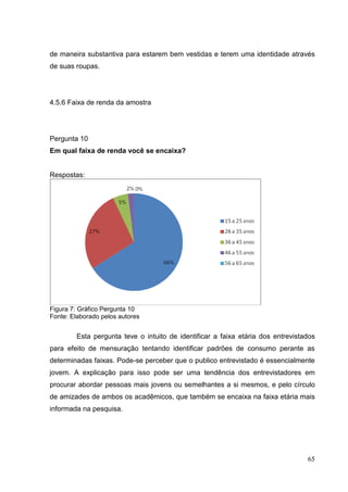 de maneira substantiva para estarem bem vestidas e terem uma identidade através
de suas roupas.

4.5.6 Faixa de renda da amostra

Pergunta 10
Em qual faixa de renda você se encaixa?

Respostas:

Figura 7: Gráfico Pergunta 10
Fonte: Elaborado pelos autores

Esta pergunta teve o intuito de identificar a faixa etária dos entrevistados
para efeito de mensuração tentando identificar padrões de consumo perante as
determinadas faixas. Pode-se perceber que o publico entrevistado é essencialmente
jovem. A explicação para isso pode ser uma tendência dos entrevistadores em
procurar abordar pessoas mais jovens ou semelhantes a si mesmos, e pelo círculo
de amizades de ambos os acadêmicos, que também se encaixa na faixa etária mais
informada na pesquisa.

65

 