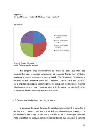 Pergunta 11:
Em qual faixa de renda MENSAL você se encaixa?

Respostas:

Figura 8: Gráfico Pergunta 11
Fonte: Elaborado pelos autores

Na pergunta onze especificamos as faixas de renda que mais são
interessantes para a empresa inicialmente. As respostas ficaram bem divididas,
sendo que a maioria ultrapassa os ganhos de R$ 1.000,00 mensais. Consideramos
que essa faixa de renda é excelente para o perfil dos consumidores e está dentro do
que a empresa precisa para que consiga vender suas peças a este público. Algumas
relações com renda e idade podem ser feitas a fim de buscar uma correlação entre
as respostas dadas e a faixa de renda da população.

4.5.7 Considerações finais da pesquisa de mercado.

A pesquisa de campo tornou este trabalho mais verossímil e aumentou a
credibilidade do mesmo, uma vez que foi realizada aleatoriamente e seguindo os
procedimentos metodológicos descritos e orientados com o devido rigor científico.
Pode-se destacar na pesquisa como principal ponto para sua validação, o aumento

66

 