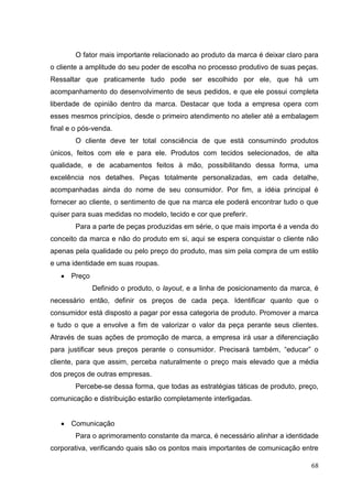O fator mais importante relacionado ao produto da marca é deixar claro para
o cliente a amplitude do seu poder de escolha no processo produtivo de suas peças.
Ressaltar que praticamente tudo pode ser escolhido por ele, que há um
acompanhamento do desenvolvimento de seus pedidos, e que ele possui completa
liberdade de opinião dentro da marca. Destacar que toda a empresa opera com
esses mesmos princípios, desde o primeiro atendimento no atelier até a embalagem
final e o pós-venda.
O cliente deve ter total consciência de que está consumindo produtos
únicos, feitos com ele e para ele. Produtos com tecidos selecionados, de alta
qualidade, e de acabamentos feitos à mão, possibilitando dessa forma, uma
excelência nos detalhes. Peças totalmente personalizadas, em cada detalhe,
acompanhadas ainda do nome de seu consumidor. Por fim, a idéia principal é
fornecer ao cliente, o sentimento de que na marca ele poderá encontrar tudo o que
quiser para suas medidas no modelo, tecido e cor que preferir.
Para a parte de peças produzidas em série, o que mais importa é a venda do
conceito da marca e não do produto em si, aqui se espera conquistar o cliente não
apenas pela qualidade ou pelo preço do produto, mas sim pela compra de um estilo
e uma identidade em suas roupas.
Preço
Definido o produto, o layout, e a linha de posicionamento da marca, é
necessário então, definir os preços de cada peça. Identificar quanto que o
consumidor está disposto a pagar por essa categoria de produto. Promover a marca
e tudo o que a envolve a fim de valorizar o valor da peça perante seus clientes.
Através de suas ações de promoção de marca, a empresa irá usar a diferenciação
para justificar seus preços perante o consumidor. Precisará também, “educar” o
cliente, para que assim, perceba naturalmente o preço mais elevado que a média
dos preços de outras empresas.
Percebe-se dessa forma, que todas as estratégias táticas de produto, preço,
comunicação e distribuição estarão completamente interligadas.

Comunicação
Para o aprimoramento constante da marca, é necessário alinhar a identidade
corporativa, verificando quais são os pontos mais importantes de comunicação entre
68

 