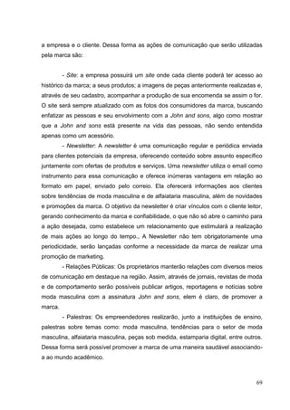 a empresa e o cliente. Dessa forma as ações de comunicação que serão utilizadas
pela marca são:

- Site: a empresa possuirá um site onde cada cliente poderá ter acesso ao
histórico da marca; a seus produtos; a imagens de peças anteriormente realizadas e,
através de seu cadastro, acompanhar a produção de sua encomenda se assim o for.
O site será sempre atualizado com as fotos dos consumidores da marca, buscando
enfatizar as pessoas e seu envolvimento com a John and sons, algo como mostrar
que a John and sons está presente na vida das pessoas, não sendo entendida
apenas como um acessório.
- Newsletter: A newsletter é uma comunicação regular e periódica enviada
para clientes potenciais da empresa, oferecendo conteúdo sobre assunto específico
juntamente com ofertas de produtos e serviços. Uma newsletter utiliza o email como
instrumento para essa comunicação e oferece inúmeras vantagens em relação ao
formato em papel, enviado pelo correio. Ela oferecerá informações aos clientes
sobre tendências de moda masculina e de alfaiataria masculina, além de novidades
e promoções da marca. O objetivo da newsletter é criar vínculos com o cliente leitor,
gerando conhecimento da marca e confiabilidade, o que não só abre o caminho para
a ação desejada, como estabelece um relacionamento que estimulará a realização
de mais ações ao longo do tempo., A Newsletter não tem obrigatoriamente uma
periodicidade, serão lançadas conforme a necessidade da marca de realizar uma
promoção de marketing.
- Relações Públicas: Os proprietários manterão relações com diversos meios
de comunicação em destaque na região. Assim, através de jornais, revistas de moda
e de comportamento serão possíveis publicar artigos, reportagens e notícias sobre
moda masculina com a assinatura John and sons, elem é claro, de promover a
marca.
- Palestras: Os empreendedores realizarão, junto a instituições de ensino,
palestras sobre temas como: moda masculina, tendências para o setor de moda
masculina, alfaiataria masculina, peças sob medida, estamparia digital, entre outros.
Dessa forma será possível promover a marca de uma maneira saudável associandoa ao mundo acadêmico.

69

 