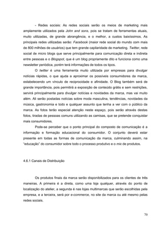 - Redes sociais: As redes sociais serão os meios de marketing mais
amplamente utilizados pela John and sons, pois se tratam de ferramentas atuais,
muito utilizadas, de grande abrangência, e o melhor, a custos baixíssimos. As
principais redes utilizadas serão: Facebook (maior rede social do mundo com mais
de 800 milhões de usuários) que tem grande capilaridade de marketing. Twitter, rede
social de micro blogs que serve principalmente para comunicação direta e indireta
entre pessoas e o Blogspot, que é um blog propriamente dito e funciona como uma
newsletter periódica, porém terá informações de todos os tipos.
O twitter é uma ferramenta muito utilizada por empresas para divulgar
notícias rápidas, o que ajuda a aproximar os possíveis consumidores da marca,
estabelecendo um vínculo de reciprocidade e afinidade. O Blog também será de
grande importância, pois permitirá a exposição de conteúdo grátis e sem restrições,
servirá principalmente para divulgar notícias e novidades da marca, mas vai muito
além. Ali serão postadas notícias sobre moda masculina, tendências, novidades da
música, gastronomia e todo e qualquer assunto que tenha a ver com o público da
marca. As fotos terão especial atenção neste espaço, pois serão através destas
fotos, tiradas de pessoas comuns utilizando as camisas, que se pretende conquistar
mais consumidores.
Pode-se perceber que o ponto principal do composto de comunicação é a
informação e formação educacional do consumidor. O conjunto deverá estar
presente em todas as formas de comunicação da marca, culminando assim, na
“educação” do consumidor sobre todo o processo produtivo e o mix de produtos.

4.6.1 Canais de Distribuição

Os produtos finais da marca serão disponibilizados para os clientes de três
maneiras. A primeira é a direta, como uma loja qualquer, através do ponto de
localização do atelier, a segunda é nas lojas multimarcas que serão escolhidas pela
empresa, e a terceira, será por e-commerce, no site da marca ou até mesmo pelas
redes sociais.

70

 