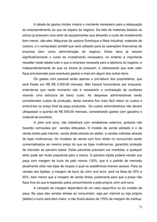 A tabela de gastos iniciais mostra o montante necessário para a adequação
do empreendimento ao que se espera do negócio. Da lista de materiais listados os
sócios já possuem uma série de equipamentos que deixarão o custo de investimento
bem menor, são eles: Máquinas de costura Overloque e Reta industrial, materiais de
costura, e o computador portátil que será utilizado para as operações financeiras da
empresa

bem

como

administração

do

negócio.

Estes

itens

já

baixam

significativamente o custo do investimento necessário, no entanto é importante
ressaltar nesta tabela tudo o que a empresa necessita para a abertura do negócio, e
independentemente do que os sócios já possuem, é interessante que este valor
fique provisionado para eventuais gastos a mais em algum dos outros itens.
Os gastos com pessoal serão apenas o pró-labore dos proprietários, que
será fixado em R$ R$ 2.000,00 mensais. Não haverá funcionários por enquanto,
entende-se que neste momento não é necessário a contratação de auxiliares
visando uma estrutura de baixo custo. As despesas administrativas serão
consideradas custos de produção, desta maneira fica mais fácil ratear os custos e
embutí-los no preço final da peça produzida. Os custos administrativos não devem
ultrapassar a quantia de R$ 500,00 mensais, considerando gastos com gasolina e
material de escritório.
A John and sons, não trabalhará com vendedores externos, portanto não
haverão comissões por vendas efetuadas. O modelo de venda adotado é o de
venda direta pela internet, venda direta através do atelier, e vendas indiretas através
de lojas multimarcas. Os modelos de venda com foco direto no consumidor serão
comercializados ao mesmo preço do que as lojas multimarcas, garantido proteção
de mercado ao parceiro lojista. Estas parcerias precisam ser mantidas, e qualquer
atrito pode ser muito prejudicial para a marca. O parceiro lojista poderá vender sua
peça com margem de lucro de pelo menos 130%, que é o padrão de mercado
atualmente visto nas lojas de roupas a qual os acadêmicos tiveram acesso. Para as
vendas aos lojistas, a margem de lucro da John and sons, será na faixa de 30% a
40%, bem menor que a margem de venda direta, justamente para que o preço não
fique fora do que é esperado pelos consumidores e pela própria John and sons.
A variação da margem dependerá de um caso específico ou do modelo da
peça. No caso das vendas diretas ao consumidor, seja por internet ou loja própria
(atelier) o lucro será bem maior, e não ficará abaixo de 170% de margem de markup.
73

 