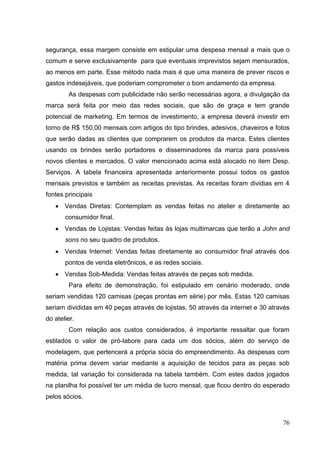 segurança, essa margem consiste em estipular uma despesa mensal a mais que o
comum e serve exclusivamente para que eventuais imprevistos sejam mensurados,
ao menos em parte. Esse método nada mais é que uma maneira de prever riscos e
gastos indesejáveis, que poderiam comprometer o bom andamento da empresa.
As despesas com publicidade não serão necessárias agora, a divulgação da
marca será feita por meio das redes sociais, que são de graça e tem grande
potencial de marketing. Em termos de investimento, a empresa deverá investir em
torno de R$ 150,00 mensais com artigos do tipo brindes, adesivos, chaveiros e fotos
que serão dadas as clientes que comprarem os produtos da marca. Estes clientes
usando os brindes serão portadores e disseminadores da marca para possíveis
novos clientes e mercados. O valor mencionado acima está alocado no item Desp.
Serviços. A tabela financeira apresentada anteriormente possui todos os gastos
mensais previstos e também as receitas previstas. As receitas foram dividias em 4
fontes principais
Vendas Diretas: Contemplam as vendas feitas no atelier e diretamente ao
consumidor final.
Vendas de Lojistas: Vendas feitas às lojas multimarcas que terão a John and
sons no seu quadro de produtos.
Vendas Internet: Vendas feitas diretamente ao consumidor final através dos
pontos de venda eletrônicos, e as redes sociais.
Vendas Sob-Medida: Vendas feitas através de peças sob medida.
Para efeito de demonstração, foi estipulado em cenário moderado, onde
seriam vendidas 120 camisas (peças prontas em série) por mês. Estas 120 camisas
seriam divididas em 40 peças através de lojistas, 50 através da internet e 30 através
do atelier.
Com relação aos custos considerados, é importante ressaltar que foram
estilados o valor de pró-labore para cada um dos sócios, além do serviço de
modelagem, que pertencerá a própria sócia do empreendimento. As despesas com
matéria prima devem variar mediante a aquisição de tecidos para as peças sob
medida, tal variação foi considerada na tabela também. Com estes dados jogados
na planilha foi possível ter um média de lucro mensal, que ficou dentro do esperado
pelos sócios.

76

 