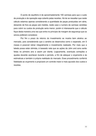 O ponto de equilíbrio é de aproximadamente 100 camisas para que o custo
de produção e de operação seja coberto pelas receitas. Há de se ressaltar que neste
cálculo estamos apenas considerando a quantidade de peças produzidas em série,
deixando de fora as peças sob medida, neste caso o numero de camisas vendidas
para cobrir os custos de produção seria menor, porém é interessante que o cálculo
fique desta maneira uma vez que entra no princípio de margem de segurança que os
sócios preferem considerar.
Por fim o prazo do retorno do investimento se mostra bem atrativo ao
mercado, pois considerando que o cenário se desenvolva como o esperado, em 5
meses é possível retirar integralmente o investimento realizado. Por mais que a
tabela possa estar otimista, é baseado nela que as ações da John and sons serão
feitas no primeiro ano e assim por diante. Logicamente, eventuais correções e
ajustes deverão acontecer durante o período, a fim de adequar o orçamento e às
estimativas e também à própria realidade do mercado. Esse procedimento conferirá
fidelidade ao orçamento e propiciará um controle maior e mais apurado dos custos e
receitas.

77

 