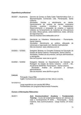 Experiência profissional
08/2007 – Atualmente

Gerente de Contas na Delta Cable Teleinformática Com. e
Representações Comerciais Ltda. Florianópolis, Santa
Catarina.
Atividades:
Vendas
e
atendimento
ao
cliente.
Gerenciamento de carteira de clientes corporativa
(Grandes
usuários,
industrias
e
integradores).
Desenvolvimento e prospeção de projetos e negócios
voltados ao forneceimento de materiais de infra-estrutura
de redes. (fibras opticas, cabos telefonicos, redes, câmeras
de segurança etc).
Site da empresa www.deltacable.com.br

07/2004 – 12/2005

Atendente na Videoteca Videolocadora – Florianópolis,
Santa Catarina.
Atividades: Atendimento ao público, efetuação de
cobranças e negociação com clientes inadimplentes.
Site da empresa: www.videoteca.com.br

03/2003 – 12/2003

Estagiário Bolsista no Conselho Estadual de Educação do
Estado de Santa Catarina. Florianópolis, Santa Catarina.
Atividades: Análise de documentos, serviços adminstrativos
e reprografia.
Site da Empresa: www.cee.sc.gov.br

03/2002 – 12/2002

Estagiário Bolsista no Departamento de Estradas de
Rodagem do Estado de Santa Catarina – D.E.R – SC,
Atualmente DEINFRA. Florianópolis – Santa Catarina.
Atividades:
Análise
de
processos e
serviços
administrativos.
Site da empresa: www.deinfra.sc.gov.br

LÍNGUAS
Português: língua Mãe
Inglês: Conhecimentos avançados em fala, leitura e escrita.
INFORMÁTICA
Larga experiência com pacote MS-Office.
Familiaridade com programa Macromedia Fireworks.
Cursos e Informações Relevantes:
06/2011

Axis Communications‘ Academy – Fundamentals
Training – Curso de fundamentos básicos em câmeras de
rede e monitoramento IP AXIS. . Florianópolis – Santa
Catarina. Axis Communications. Carga horária: 24 horasaula.
79

 