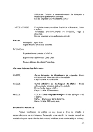 Atividades: Criação e desenvolvimento de coleções e
modelagens para marcas diversas.
Site da empresa www.marrocana.com.br

11/2009 – 02/2010

Estagiária na empresa Real Bordados – Blumenau, Santa
Catarina.
Atividades: Desenvolvimento de bordados, Tag‟s e
etiquetas.
Site da empresa: www.realordados.com.br

LÍNGUAS
Português: Língua Mãe
Inglês: Fluente em leitura e escrita.
INFORMÁTICA
Experiência com pacote MS-Office.
Experiência e domínio de Corel Draw
Noções básicas de Adobe Photoshop.
Cursos e Informações Relevantes:

05/2008

Curso intensivo de Modelagem de Lingerie– Curso
extracurricular oferecido pela universidade:
Carga horária 16 horas-aula.

03/2008

Curso intensivo de Modelagem de Malha - Curso
extracurricular oferecido pela universidade.
Florianópolis, Udesc – SC.–
Carga horária: 16 horas-aula.

06/2005

CCAA - Curso completo de Inglês - Curso de Inglês: Fala
e escrita.
CCAA – Blumenau, Santa Catarina.
Carga horária: 648 horas-aula.

INFORMAÇÕES ADICIONAIS
Possuo habilidades na prática no que tange a área de criação, e
desenvolvimento de modelagens. Desenvolvi uma coleção de roupas masculinas
conceituais para o meu desfile de formatura tendo recebido muitos elogios do corpo
83

 