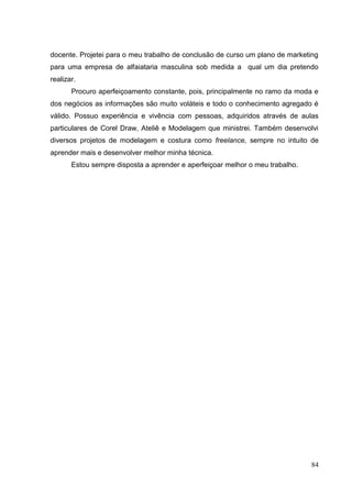 docente. Projetei para o meu trabalho de conclusão de curso um plano de marketing
para uma empresa de alfaiataria masculina sob medida a qual um dia pretendo
realizar.
Procuro aperfeiçoamento constante, pois, principalmente no ramo da moda e
dos negócios as informações são muito voláteis e todo o conhecimento agregado é
válido. Possuo experiência e vivência com pessoas, adquiridos através de aulas
particulares de Corel Draw, Ateliê e Modelagem que ministrei. Também desenvolvi
diversos projetos de modelagem e costura como freelance, sempre no intuito de
aprender mais e desenvolver melhor minha técnica.
Estou sempre disposta a aprender e aperfeiçoar melhor o meu trabalho.

84

 