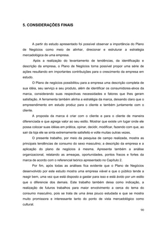 5. CONSIDERAÇÕES FINAIS

A partir do estudo apresentado foi possível observar a importância do Plano
de Negócios como meio de alinhar, direcionar e estruturar a estratégia
mercadológica de uma empresa.
Após a realização do levantamento de tendências, da identificação e
descrição da empresa, o Plano de Negócios torna possível propor uma série de
ações resultando em importantes contribuições para o crescimento da empresa em
estudo.
O Plano de negócios possibilitou para a empresa uma descrição completa de
sua idéia, seu serviço e seu produto, além de identificar os consumidores-alvos da
marca, considerando suas respectivas necessidades e fatores que lhes geram
satisfação. A ferramenta também alinha a estratégia da marca, deixando claro que o
empreendimento em estudo produz para o cliente e também juntamente com o
cliente.
A proposta da marca é criar com o cliente e para o cliente de maneira
diferenciada e que agrega valor ao seu estilo. Mostrar que existe um lugar onde ele
possa colocar suas idéias em prática, opinar, decidir, modificar, fazendo com que, ao
sair da loja ele se sinta extremamente satisfeito e volte muitas outras vezes.
O presente trabalho, por meio da pesquisa de campo realizada, mostra as
principais tendências de consumo do sexo masculino; a descrição da empresa e a
aplicação do plano de negócios à mesma. Apresenta também a análise
organizacional, relatando as ameaças, oportunidades, pontos fracos e fortes da
marca de acordo com o referencial teórico apresentado no Capítulo 2.
Por fim, após todas as análises fica evidente que o Plano de Negócios
desenvolvido por este estudo mostra uma empresa viável e que o público tende a
reagir bem, uma vez que está disposto a gastar para isso e está ávido por um estilo
que o diferencie dos demais. Este trabalho também deixa como indicação, a
realização de futuros trabalhos para maior envolvimento a cerca do tema do
consumo masculino, pois se trata de uma área pouco estudada e que se mostra
muito promissora e interessante tanto do ponto de vista mercadológico como
cultural.
90

 