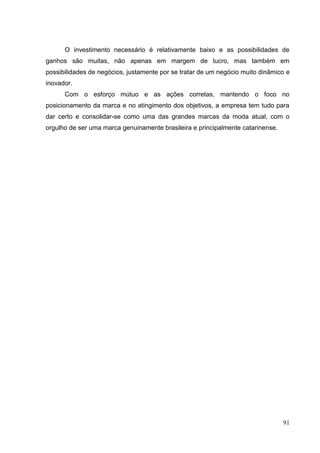 O investimento necessário é relativamente baixo e as possibilidades de
ganhos são muitas, não apenas em margem de lucro, mas também em
possibilidades de negócios, justamente por se tratar de um negócio muito dinâmico e
inovador.
Com o esforço mútuo e as ações corretas, mantendo o foco no
posicionamento da marca e no atingimento dos objetivos, a empresa tem tudo para
dar certo e consolidar-se como uma das grandes marcas da moda atual, com o
orgulho de ser uma marca genuinamente brasileira e principalmente catarinense.

91

 
