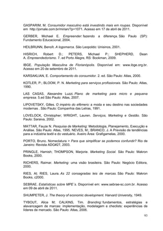 GASPARIM, M. Consumidor masculino está investindo mais em roupas. Disponível
em http://jornale.com.br/mirian/?p=1071. Acesso em 17 de abril de 2011.
GERBER, Michael E. Empreender: fazendo
Fundamento Educacional, 2004.

a

diferença. São

Paulo

(SP):

HEILBRUNN, Benoît. A logomarca. São Leopoldo: Unisinos, 2001.
HISRICH,
Robert
D.;
PETERS,
Michael
P.;
SHEPHERD,
A. Empreendedorismo. 7. ed Porto Alegre, RS: Bookman, 2009.

Dean

IBGE. População Masculina de Florianópolis. Disponível em: www.ibge.org.br.
Acesso em 20 de setembro de 2011.
KARSAKLIAN, E. Comportamento do consumidor. 2. ed. São Paulo: Atlas, 2000.
KOTLER, P.; BLOOM, P. N. Marketing para serviços profissionais. São Paulo: Atlas,
1990.
LAS CASAS, Alexandre Luzzi. Plano de marketing para micro e pequena
empresa. 5.ed São Paulo: Atlas, 2007.
LIPOVETSKY, Gilles. O império do efêmero: a moda e seu destino nas sociedades
modernas . São Paulo: Companhia das Letras, 1991.
LOVELOCK, Christopher; WRIGHT, Lauren. Serviços, Marketing e Gestão. São
Paulo: Saraiva, 2002.
MATTAR, Fauze N. Pesquisa de Marketing: Metodologia, Planejamento, Execução e
Análise. São Paulo: Atlas, 1995. NEVES, M.; BRANCO, J. A Previsão de tendências
para a indústria textil e do vestuário. Aveiro Área: Grafigamelas, 2000.
PORTO, Bruno. Nomeclatura > Para que simplificar se podemos confundir? Rio de
Janeiro: Revista ADG#27, 2003.
PRINGLE, Hamish; THOMPSON, Marjorie. Marketing Social. São Paulo: Makron
Books, 2000.
RICHERS, Raimar. Marketing: uma visão brasileira. São Paulo: Negócio Editora,
2000.
RIES, Al; RIES, Laura. As 22 consagradas leis de marcas. São Paulo: Makron
Books, c2000.
SEBRAE. Estatísticas sobre MPE´s. Disponível em: www.sebrae-sc.com.br. Acesso
em 09 de abril de 2011.
SHUMPETER, J. The theory of economic development. Harvard University, 1949.
TYBOUT, Alice M; CALKINS, Tim. Branding: fundamentos, estratégias e
alavancagem de marcas: implementação, modelagem e checlists: experiências de
líderes de mercado. São Paulo: Atlas, 2006.
93

 