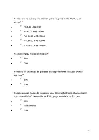 Considerando a sua resposta anterior, qual o seu gasto médio MENSAL em
roupas? *
R$ 0,00 a R$ 50,00
R$ 50,00 a R$ 100,00
R$ 100,00 a R$ 250,00
R$ 250,00 a R$ 500,00
R$ 500,00 a R$ 1.000,00

Você já comprou roupas sob medida? *
Sim
Não

Considera ter uma roupa de qualidade feita especialmente para você um fator
relevante?*
Sim
Não

Considerando as marcas de roupas que você compra atualmente, elas satisfazem
suas necessidades? *Necessidades: Estilo, preço, qualidade, conforto, etc.
Sim
Parcialmente
Não

97

 