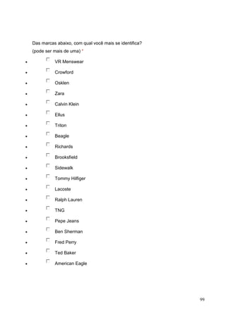Das marcas abaixo, com qual você mais se identifica?
(pode ser mais de uma) *
VR Menswear
Crowford
Osklen
Zara
Calvin Klein
Ellus
Triton
Beagle
Richards
Brooksfield
Sidewalk
Tommy Hilfiger
Lacoste
Ralph Lauren
TNG
Pepe Jeans
Ben Sherman
Fred Perry
Ted Baker
American Eagle

99

 