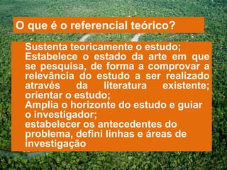 O que é o referencial teórico?
 Sustenta teoricamente o estudo;
 Estabelece o estado da arte em que
 se pesquisa, de forma a comprovar a
 relevância do estudo a ser realizado
 através    da   literatura   existente;
 orientar o estudo;
 Amplia o horizonte do estudo e guiar
 o investigador;
 estabelecer os antecedentes do
 problema, defini linhas e áreas de
 investigação
 