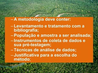 – A metodologia deve conter:
– Levantamento e tratamento com a
  bibliografia;
– População e amostra a ser analisada;
– Instrumentos de coleta de dados e
  sua pré-testagem;
– Técnicas de análise de dados;
– Justificativa para a escolha do
  método;
 