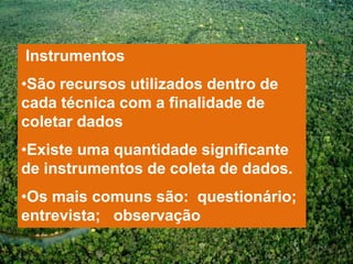 Instrumentos
•São recursos utilizados dentro de
cada técnica com a finalidade de
coletar dados
•Existe uma quantidade significante
de instrumentos de coleta de dados.
•Os mais comuns são: questionário;
entrevista; observação
 