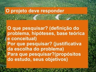 O projeto deve responder


O que pesquisar? (definição do
problema, hipóteses, base teórica
e conceitual)
Por que pesquisar? (justificativa
da escolha do problema)
Para que pesquisar?(propósitos
do estudo, seus objetivos)
 