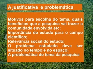 A justificativa e problemática

Motivos para escolha do tema, quais
benefícios que a pesquisa vai trazer a
comunidade envolvida etc;
Importância do estudo para o campo
científico;
Relevância social do estudo;
O problema estudado deve ser
situado no tempo e no espaço;
A problemática do tema da pesquisa
 