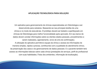 APLICAÇÃO TECNOLÓGICA PARA SOLUÇÃO
Um aplicativo para gerenciamento de clínicas especializadas em Odontologia a ser
desenvolvido para celulares. Baseando-se nas principais tarefas de uma
clínica e no modo de executá-las. O protótipo deverá ser testado e aperfeiçoado em
clínicas de Odontologia para melhor funcionalidade após aprovado. Em seu banco de
dados devem constar informações sobre os clientes (dados pessoais, procedimentos a
serem realizados, agendamento, envio de sms de conﬁrmação).
A utilização do aplicativo permitirá à equipe da clínica o acesso às informações de
maneira simples, rápida e precisa, contribuindo com a qualidade do atendimento clínico,
da preservação dos casos e do gerenciamento de dados pessoais. E o paciente também terá
acesso as informações básicas sobre cada clínica (prestações de serviços, perﬁl do proﬁssional
com suas habilidades, Fotos dos ambientes, informação de localização).
 
