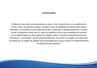 JUSTIFICATIVA
O diferencial não está no produto/serviço ou preço. Está no atendimento e na excelência do
mesmo. Assim já podemos começar a analisar o grau de satisfação do cliente antes mesmo
dele pisar no consultório e muito antes de ele abrir a boca para o dentista examiná-lo. Ou seja,
a parte do tratamento ainda nem foi vista e já podemos concluir que a satisfação do paciente
vai ser determinado por vários fatores em relação a todo o conjunto de experiências que ele
entende por “ir ao dentista”. A partir deste levantamento, ﬁca visível uma opção a ser explorada:
A proposta de um projeto de software para participação dos usuários através do desenvolvimento
de aplicativos para celulares.
 