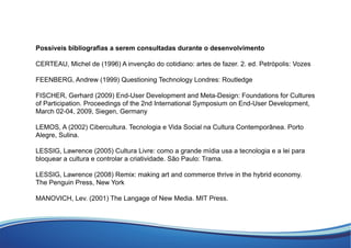 Possíveis bibliograﬁas a serem consultadas durante o desenvolvimento
CERTEAU, Michel de (1996) A invenção do cotidiano: artes de fazer. 2. ed. Petrópolis: Vozes
FEENBERG, Andrew (1999) Questioning Technology Londres: Routledge
FISCHER, Gerhard (2009) End-User Development and Meta-Design: Foundations for Cultures
of Participation. Proceedings of the 2nd International Symposium on End-User Development,
March 02-04, 2009, Siegen, Germany
LEMOS, A (2002) Cibercultura. Tecnologia e Vida Social na Cultura Contemporânea. Porto
Alegre, Sulina.
LESSIG, Lawrence (2005) Cultura Livre: como a grande mídia usa a tecnologia e a lei para
bloquear a cultura e controlar a criatividade. São Paulo: Trama.
LESSIG, Lawrence (2008) Remix: making art and commerce thrive in the hybrid economy.
The Penguin Press, New York
MANOVICH, Lev. (2001) The Langage of New Media. MIT Press.
 