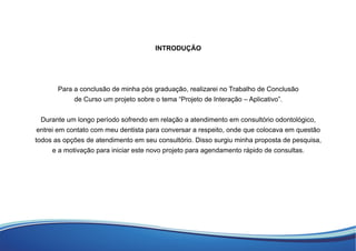 INTRODUÇÃO
Para a conclusão de minha pós graduação, realizarei no Trabalho de Conclusão
de Curso um projeto sobre o tema “Projeto de Interação – Aplicativo”.
Durante um longo período sofrendo em relação a atendimento em consultório odontológico,
entrei em contato com meu dentista para conversar a respeito, onde que colocava em questão
todos as opções de atendimento em seu consultório. Disso surgiu minha proposta de pesquisa,
e a motivação para iniciar este novo projeto para agendamento rápido de consultas.
 