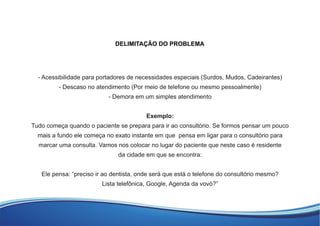 - Acessibilidade para portadores de necessidades especiais (Surdos, Mudos, Cadeirantes)
- Descaso no atendimento (Por meio de telefone ou mesmo pessoalmente)
- Demora em um simples atendimento
Exemplo:
Tudo começa quando o paciente se prepara para ir ao consultório. Se formos pensar um pouco
mais a fundo ele começa no exato instante em que pensa em ligar para o consultório para
marcar uma consulta. Vamos nos colocar no lugar do paciente que neste caso é residente
da cidade em que se encontra:
Ele pensa: “preciso ir ao dentista, onde será que está o telefone do consultório mesmo?
Lista telefônica, Google, Agenda da vovó?”
DELIMITAÇÃO DO PROBLEMA
 