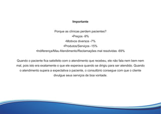 Importante
Porque as clínicas perdem pacientes?
▪Preços -9%
▪Motivos diversos -7%
▪Produtos/Serviços -15%
▪Indiferença/Mau Atendimento/Reclamações mal resolvidas -69%
Quando o paciente ﬁca satisfeito com o atendimento que recebeu, ele não fala nem bem nem
mal, pois isto era exatamente o que ele esperava quando se dirigiu para ser atendido. Quando
o atendimento supera a expectativa o paciente, o consultório consegue com que o cliente
divulgue seus serviços de boa vontade.
 