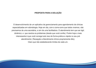 PROPOSTA PARA A SOLUÇÃO
O desenvolvimento de um aplicativo de gerenciamento para agendamento de clínicas
especializadas em odontologia. Hoje em dia, com o corre-corre que todos vivemos, não
precisamos de uma secretária, e sim de uma facilitadora. O atendimento tem que ser ágil,
dinâmico, e que resolva os problemas (desde que você conﬁe). Porém hoje o mais
interessante é que você consiga tudo isso de forma prática e rápida no seu pré
atendimento ( Recepção e Atendimento clínico propriamente dito).
Claro que não estabelecendo limites de cada um.
 
