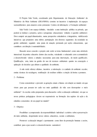 O Projeto Sala Verde, coordenado pelo Departamento de Educação Ambiental do
Ministério do Meio Ambiente (DEA/MMA) consiste no incentivo à implantação de espaços
socioambientais para atuarem como potenciais Centros de informação e Formação ambiental.
Sala Verde é um espaço definido, vinculado a uma instituição pública ou privada, que
poderá se dedicar a projetos, ações e programas educacionais voltados à questão ambiental.
Deve cumprir um papel dinamizador, numa perspectiva articuladora e integradora, viabilizando
iniciativas que propiciem uma efetiva participação dos diversos segmentos da sociedade na
gestão ambiental, seguindo uma pauta de atuação permeada por ações educacionais, que
caminhem em direção à sustentabilidade.
Baseado nesse conceito o projeto sala verde se torna fundamental como uma atividade
intencional da pratica educativa dentro das escolas, veiculando o educando com a comunidade
e desenvolvendo valores e atitudes necessárias para uma intervenção, de modo qualificado.
Qualificação, esta, tanto na gestão do uso de recursos ambientais quanto na concepção e
aplicação de decisões que afetam a qualidade do ambiente.
A sala verde oferece oficinas, incentiva a valorização e o cuidado do ambiente escolar,
ensina técnicas de reciclagem, reutilização de resíduos sólidos e criação de hortas e pomares.
2 – Problema:
Como conscientizar e prevenir as gerações atuais e futuras em relação ao mundo em que
vivem para que possam ter cada vez mais qualidade de vida sem desrespeitar o meio
ambiente? As escolas estão preparadas para discussões sobre a educação ambiental, em que as
novas práticas pedagógicas devem ser responsáveis na formação dos sujeitos de ação e de
cidadãos conscientes de seu papel no mundo?
3 – Objetivo:
Possibilitar a compreensão da responsabilidade individual e coletiva sobre a preservação
do meio ambiente, despertando novos valores educativos, sociais e ambientais.
Promover a educação integral e permanente como fator da promoção humana e assim,
contribuir para a paz social e o desenvolvimento sustentável.
 