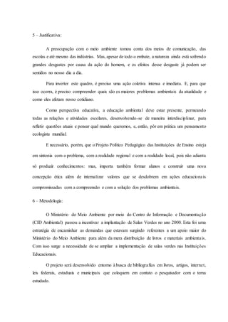 5 – Justificativa:
A preocupação com o meio ambiente tomou conta dos meios de comunicação, das
escolas e até mesmo das indústrias. Mas, apesar de todo o embate, a natureza ainda está sofrendo
grandes desgastes por causa da ação do homem, e os efeitos desse desgaste já podem ser
sentidos no nosso dia a dia.
Para inverter este quadro, é preciso uma ação coletiva intensa e imediata. E, para que
isso ocorra, é preciso compreender quais são os maiores problemas ambientais da atualidade e
como eles afetam nosso cotidiano.
Como perspectiva educativa, a educação ambiental deve estar presente, permeando
todas as relações e atividades escolares, desenvolvendo-se de maneira interdisciplinar, para
refletir questões atuais e pensar qual mundo queremos, e, então, pôr em prática um pensamento
ecologista mundial.
E necessário, porém, que o Projeto Político Pedagógico das Instituições de Ensino esteja
em sintonia com o problema, com a realidade regional e com a realidade local, pois não adianta
só produzir conhecimentos: mas, importa também formar alunos e construir uma nova
concepção ética além de internalizar valores que se desdobrem em ações educacionais
compromissadas com a compreensão e com a solução dos problemas ambientais.
6 – Metodologia:
O Ministério do Meio Ambiente por meio do Centro de Informação e Documentação
(CID Ambiental) passou a incentivar a implantação de Salas Verdes no ano 2000. Esta foi uma
estratégia de encaminhar as demandas que estavam surgindo referentes a um apoio maior do
Ministério do Meio Ambiente para além da mera distribuição de livros e materiais ambientais.
Com isso surge a necessidade de se ampliar a implementação de salas verdes nas Instituições
Educacionais.
O projeto será desenvolvido entorno à busca de bibliografias em livros, artigos, internet,
leis federais, estaduais e municipais que coloquem em contato o pesquisador com o tema
estudado.
 