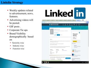  Weekly updates related
to advertisement, news,
features.
 Advertising videos will
be posted.
 GIF posts .
 Corporate Tie ups
 Brand Visibility
demographically based
on
 Seniority wise
 Industry wise
 Function wise
Linkdin Strategy
 