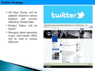  All Days Tweets will be
updated related to various
products and services
offered by Trumpf india.
 Product Videos will be
shared.
 Messages about upcoming
events and Current offers
will be send to various
followers.
Twitter Strategy
 