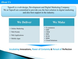 About Us
Tapsoft is a web design, Development and Digital Marketing Company.
We at Tapsoft are committed to provide you the best solution in digital marketing
and also best support in the industry.
We Deliver
• Online Marketing
• Web Portals
• Web Applications
• Mobile Apps
We Make
• E-commerce
• ERP
• CRM
• IMS
• SCM
• BMS
• Cloud Solutions
Incubating Innovations, Power of Certainity & Persuit of Perfection
 