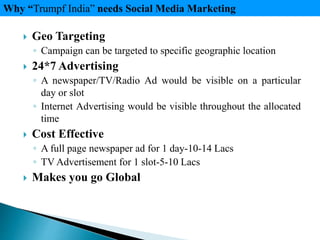  Geo Targeting
◦ Campaign can be targeted to specific geographic location
 24*7 Advertising
◦ A newspaper/TV/Radio Ad would be visible on a particular
day or slot
◦ Internet Advertising would be visible throughout the allocated
time
 Cost Effective
◦ A full page newspaper ad for 1 day-10-14 Lacs
◦ TV Advertisement for 1 slot-5-10 Lacs
 Makes you go Global
Why “Trumpf India” needs Social Media Marketing
 